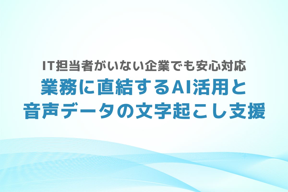 IT担当者がいない企業でも安心対応 – 業務に直結するAI活用と音声データの文字起こし支援